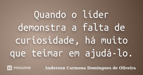 Quando o líder demonstra a falta de curiosidade, há muito que teimar em ajudá-lo.... Frase de Anderson Carmona Domingues de Oliveira.
