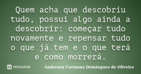 Quem acha que descobriu tudo, possui algo ainda a descobrir: começar tudo novamente e repensar tudo o que já tem e o que terá e como morrerá.... Frase de Anderson Carmona Domingues de Oliveira.