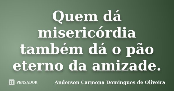 Quem dá misericórdia também dá o pão eterno da amizade.... Frase de Anderson Carmona Domingues de Oliveira.