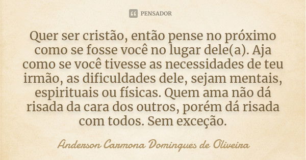 Quer ser cristão, então pense no próximo como se fosse você no lugar dele(a). Aja como se você tivesse as necessidades de teu irmão, as dificuldades dele, sejam... Frase de Anderson Carmona Domingues de Oliveira.