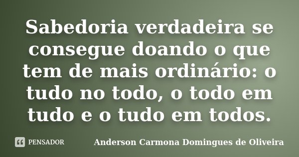 Sabedoria verdadeira se consegue doando o que tem de mais ordinário: o tudo no todo, o todo em tudo e o tudo em todos.... Frase de Anderson Carmona Domingues de Oliveira.