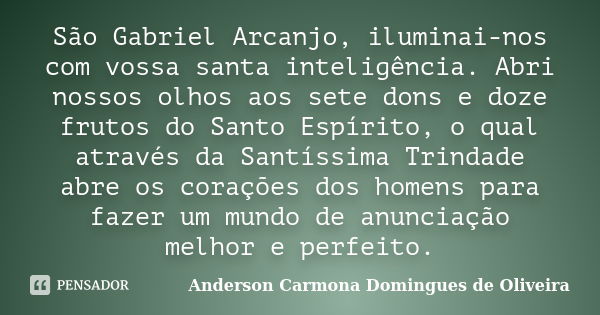 São Gabriel Arcanjo, iluminai-nos com vossa santa inteligência. Abri nossos olhos aos sete dons e doze frutos do Santo Espírito, o qual através da Santíssima Tr... Frase de Anderson Carmona Domingues de Oliveira.