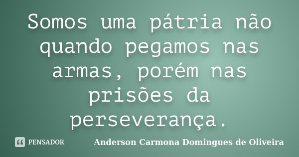 Somos uma pátria não quando pegamos nas armas, porém nas prisões da perseverança.... Frase de Anderson Carmona Domingues de Oliveira.
