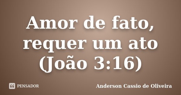 Amor de fato, requer um ato (João 3:16)... Frase de Anderson Cassio de Oliveira.