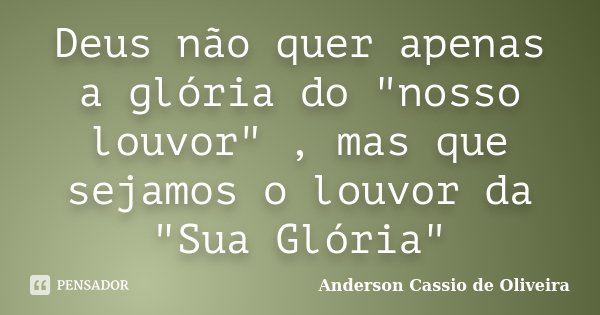 Deus não quer apenas a glória do "nosso louvor" , mas que sejamos o louvor da "Sua Glória"... Frase de Anderson Cássio de Oliveira.
