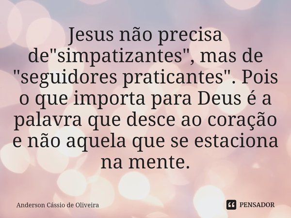 ⁠Jesus não precisa de "simpatizantes", mas de "seguidores praticantes". Pois o que importa para Deus é a palavra que desce ao coração e não ... Frase de Anderson Cassio de Oliveira.