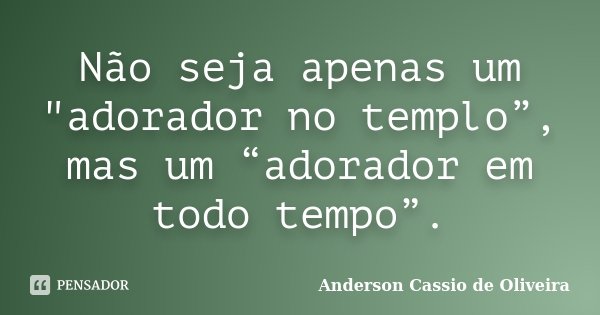 Não seja apenas um "adorador no templo”, mas um “adorador em todo tempo”.... Frase de Anderson Cassio de Oliveira.