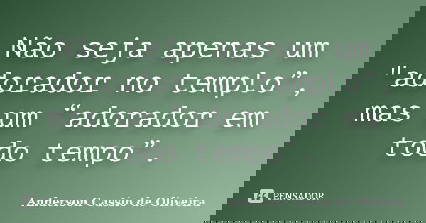 Não seja apenas um "adorador no templo”, mas um “adorador em todo tempo”.... Frase de Anderson Cassio de Oliveira.