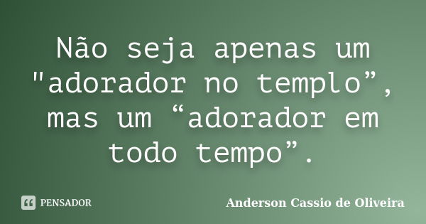 Não seja apenas um "adorador no templo”, mas um “adorador em todo tempo”.... Frase de Anderson Cassio de Oliveira.