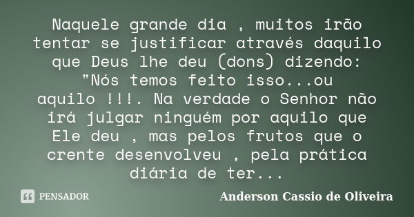 Naquele grande dia , muitos irão tentar se justificar através daquilo que Deus lhe deu (dons) dizendo: "Nós temos feito isso...ou aquilo !!!. Na verdade o ... Frase de Anderson Cássio de Oliveira.