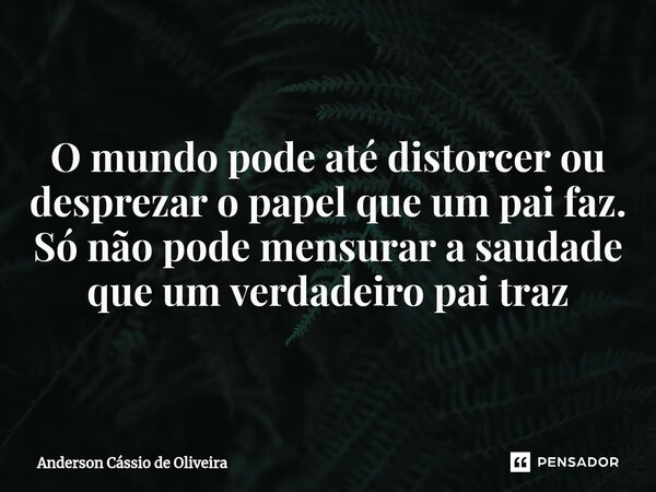 ⁠O mundo pode até distorcer ou desprezar o papel que um pai faz. Só não pode mensurar a saudade que um verdadeiro pai traz... Frase de Anderson Cassio de Oliveira.