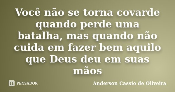Você não se torna covarde quando perde uma batalha, mas quando não cuida em fazer bem aquilo que Deus deu em suas mãos... Frase de Anderson Cassio de Oliveira.