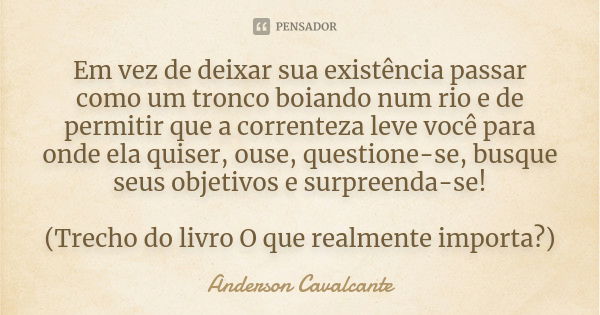 Em vez de deixar sua existência passar como um tronco boiando num rio e de permitir que a correnteza leve você para onde ela quiser, ouse, questione-se, busque ... Frase de Anderson Cavalcante.