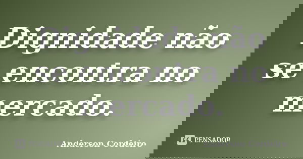 Dignidade não se encontra no mercado.... Frase de Anderson Cordeiro.