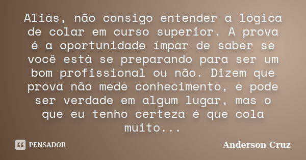 Aliás, não consigo entender a lógica de colar em curso superior. A prova é a oportunidade ímpar de saber se você está se preparando para ser um bom profissional... Frase de Anderson Cruz.