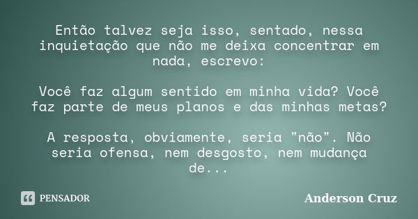 Então talvez seja isso, sentado, nessa inquietação que não me deixa concentrar em nada, escrevo: Você faz algum sentido em minha vida? Você faz parte de meus pl... Frase de Anderson Cruz.