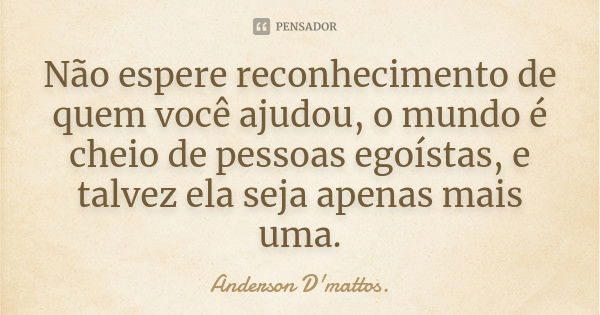 Não espere reconhecimento de quem você ajudou, o mundo é cheio de pessoas egoístas, e talvez ela seja apenas mais uma.... Frase de Anderson D'mattos..