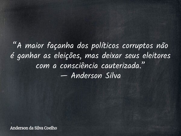 “A maior façanha dos políticos corruptos não é ganhar as eleições, mas deixar seus eleitores com a consciência cauterizada.” — Anderson Silva... Frase de Anderson da Silva Coelho.