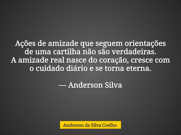 Ações de amizade que seguem orientações de uma cartilha não são verdadeiras. A amizade real nasce do coração, cresce com o cuidado diário e se torna eterna. — A... Frase de Anderson da Silva Coelho.