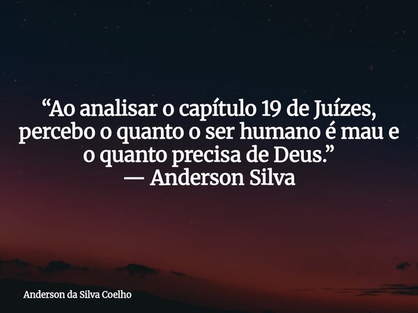 “Ao analisar o capítulo 19 de Juízes, percebo o quanto o ser humano é mau e o quanto precisa de Deus.” — Anderson Silva... Frase de Anderson da Silva Coelho.