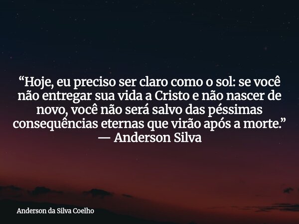 “Hoje, eu preciso ser claro como o sol: se você não entregar sua vida a Cristo e não nascer de novo, você não será salvo das péssimas consequências eternas que ... Frase de Anderson da Silva Coelho.