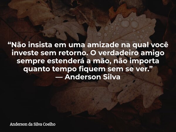 “Não insista em uma amizade na qual você investe sem retorno. O verdadeiro amigo sempre estenderá a mão, não importa quanto tempo fiquem sem se ver.” — Anderson... Frase de Anderson da Silva Coelho.
