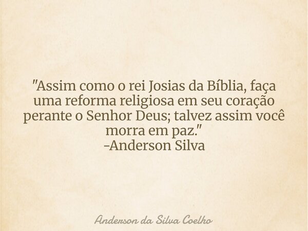 "Assim como o rei Josias da Bíblia, faça uma reforma religiosa em seu coração perante o Senhor Deus; talvez assim você morra em paz." -Anderson Silva... Frase de Anderson da Silva Coelho.