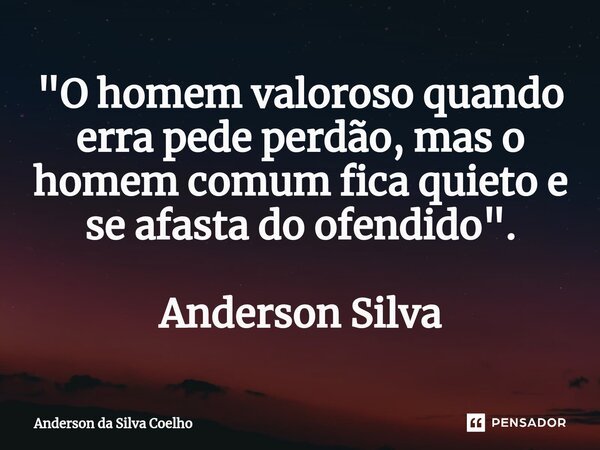 "O homem valoroso quando erra pede perdão, mas o homem comum fica quieto e se afasta do ofendido". Anderson Silva... Frase de Anderson da Silva Coelho.