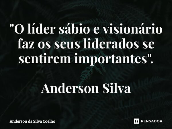 "O líder sábio e visionário faz os seus liderados se sentirem importantes". Anderson Silva... Frase de Anderson da Silva Coelho.
