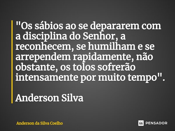 ⁠"Os sábios ao se depararem com a disciplina do Senhor, a reconhecem, se humilham e se arrependem rapidamente, não obstante, os tolos sofrerão intensamente... Frase de Anderson da Silva Coelho.