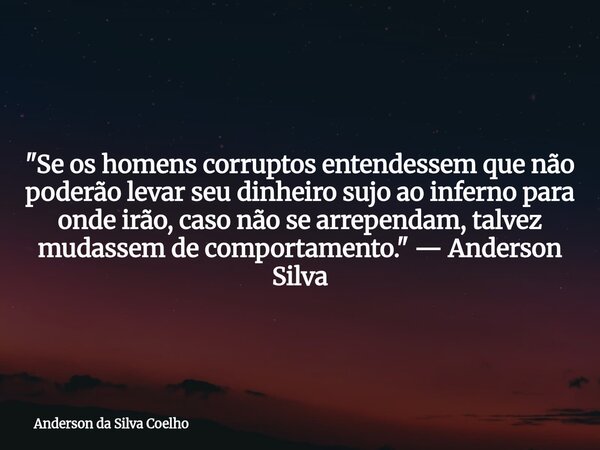 "Se os homens corruptos entendessem que não poderão levar seu dinheiro sujo ao inferno para onde irão, caso não se arrependam, talvez mudassem de comportam... Frase de Anderson da Silva Coelho.
