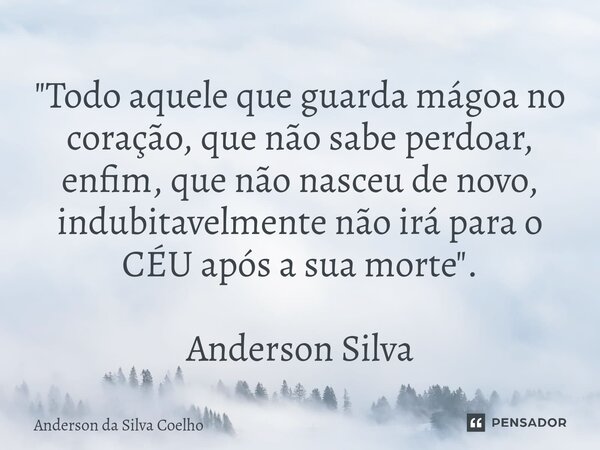"Todo aquele que guarda mágoa no coração, que não sabe perdoar, enfim, que não nasceu de novo, indubitavelmente não irá para o CÉU após a sua morte". ... Frase de Anderson da Silva Coelho.