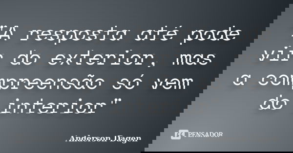 "A resposta até pode vir do exterior, mas a compreensão só vem do interior"... Frase de Anderson Dagen.