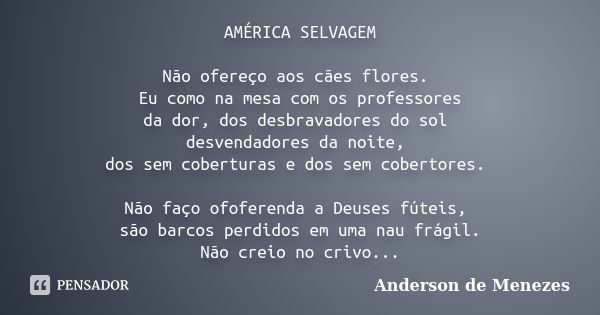 AMÉRICA SELVAGEM Não ofereço aos cães flores. Eu como na mesa com os professores da dor, dos desbravadores do sol desvendadores da noite, dos sem coberturas e d... Frase de Anderson de Menezes.