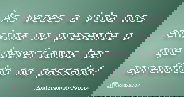 Às vezes a vida nos ensina no presente o que deveríamos ter aprendido no passado!... Frase de Anderson de Souza.