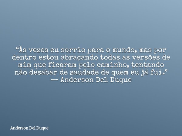 “Às vezes eu sorrio para o mundo, mas por dentro estou abraçando todas as versões de mim que ficaram pelo caminho, tentando não desabar de saudade de quem eu já... Frase de Anderson Del Duque.