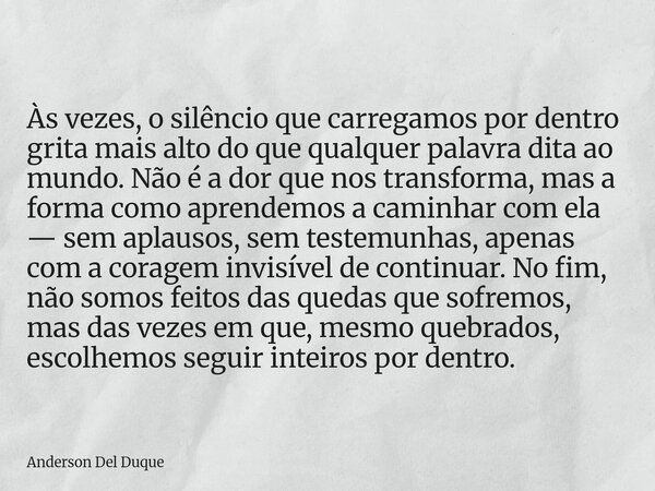 Às vezes, o silêncio que carregamos por dentro grita mais alto do que qualquer palavra dita ao mundo. Não é a dor que nos transforma, mas a forma como aprendemo... Frase de Anderson Del Duque.