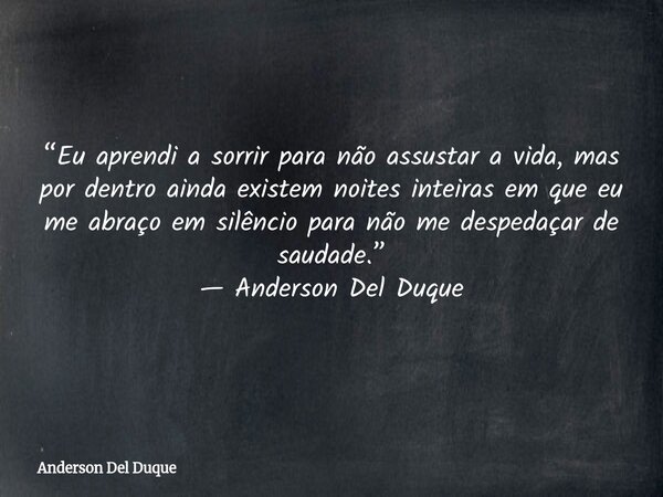 “Eu aprendi a sorrir para não assustar a vida, mas por dentro ainda existem noites inteiras em que eu me abraço em silêncio para não me despedaçar de saudade.” ... Frase de Anderson Del Duque.
