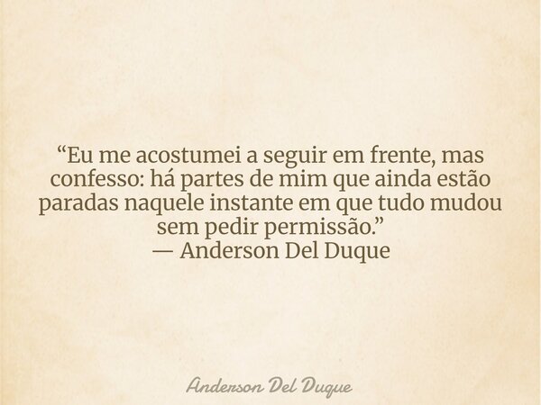 “Eu me acostumei a seguir em frente, mas confesso: há partes de mim que ainda estão paradas naquele instante em que tudo mudou sem pedir permissão.” — Anderson ... Frase de Anderson Del Duque.