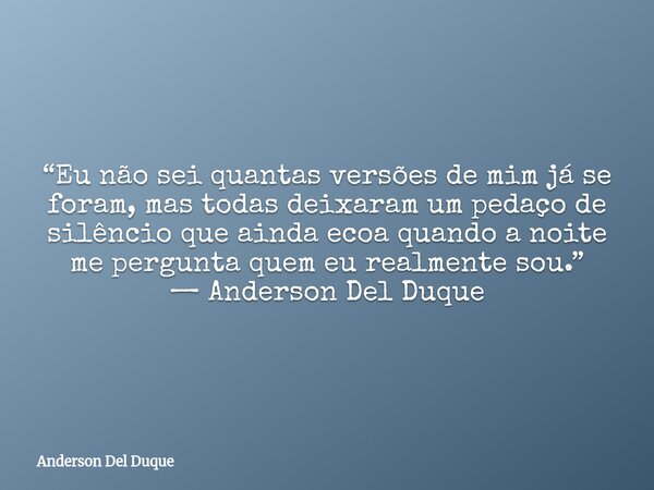 “Eu não sei quantas versões de mim já se foram, mas todas deixaram um pedaço de silêncio que ainda ecoa quando a noite me pergunta quem eu realmente sou.” — And... Frase de Anderson Del Duque.