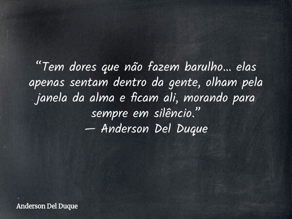 “Tem dores que não fazem barulho… elas apenas sentam dentro da gente, olham pela janela da alma e ficam ali, morando para sempre em silêncio.” — Anderson Del Du... Frase de Anderson Del Duque.