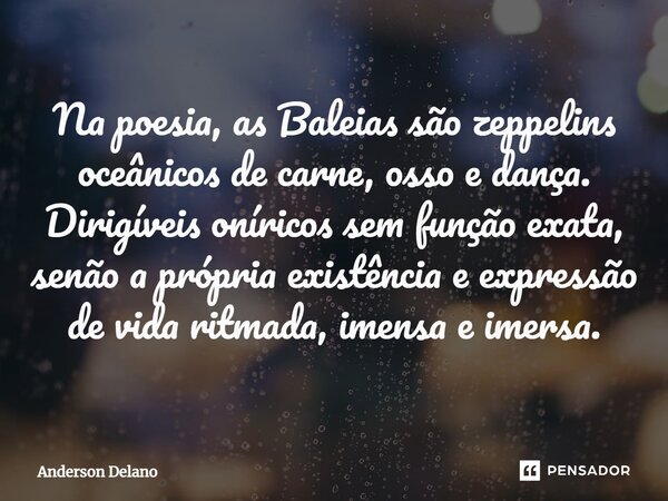 ⁠Na poesia, as Baleias são zeppelins oceânicos de carne, osso e dança. Dirigíveis oníricos sem função exata, senão a própria existência e expressão de vida ritm... Frase de Anderson Delano.