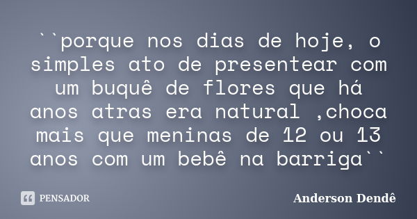 ``porque nos dias de hoje, o simples ato de presentear com um buquê de flores que há anos atras era natural ,choca mais que meninas de 12 ou 13 anos com um bebê... Frase de Anderson Dendê.