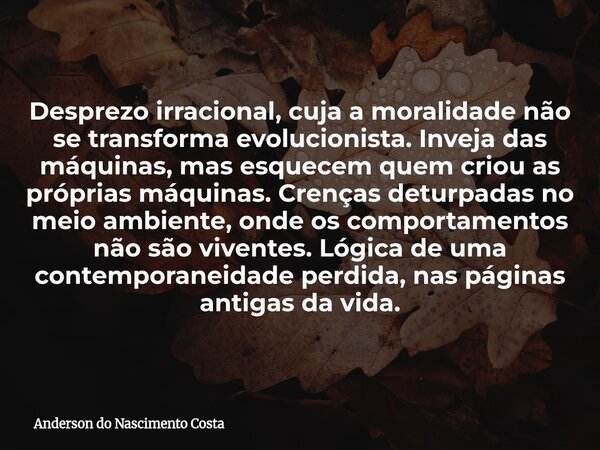 Desprezo irracional, cuja a moralidade não se transforma evolucionista. Inveja das máquinas, mas esquecem quem criou as próprias máquinas. Crenças deturpadas no... Frase de Anderson do Nascimento Costa.