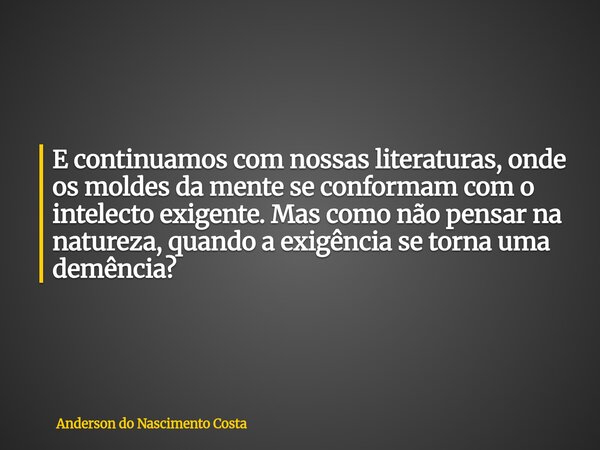 E continuamos com nossas literaturas, onde os moldes da mente se conformam com o intelecto exigente. Mas como não pensar na natureza, quando a exigência se torn... Frase de Anderson do Nascimento Costa.