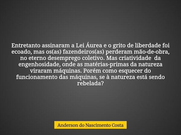 Entretanto assinaram a Lei Áurea e o grito de liberdade foi ecoado, mas os(as) fazendeiros(as) perderam mão-de-obra, no eterno desemprego coletivo. Mas criativi... Frase de Anderson do Nascimento Costa.