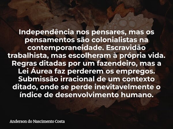 Independência nos pensares, mas os pensamentos são colonialistas na contemporaneidade. Escravidão trabalhista, mas escolheram à própria vida. Regras ditadas por... Frase de Anderson do Nascimento Costa.
