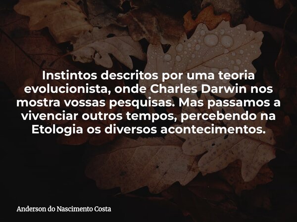 Instintos descritos por uma teoria evolucionista, onde Charles Darwin nos mostra vossas pesquisas. Mas passamos a vivenciar outros tempos, percebendo na Etologi... Frase de Anderson do Nascimento Costa.