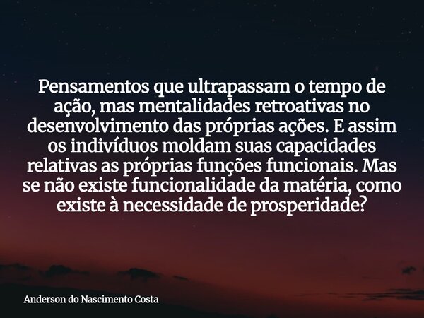 Pensamentos que ultrapassam o tempo de ação, mas mentalidades retroativas no desenvolvimento das próprias ações. E assim os indivíduos moldam suas capacidades r... Frase de Anderson do Nascimento Costa.