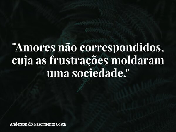 "Amores não correspondidos, cuja as frustrações moldaram uma sociedade."... Frase de Anderson do Nascimento Costa.